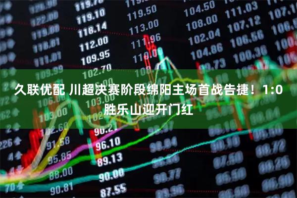 久联优配 川超决赛阶段绵阳主场首战告捷！1:0胜乐山迎开门红