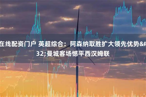 在线配资门户 英超综合：阿森纳取胜扩大领先优势 曼城客场憾平西汉姆联