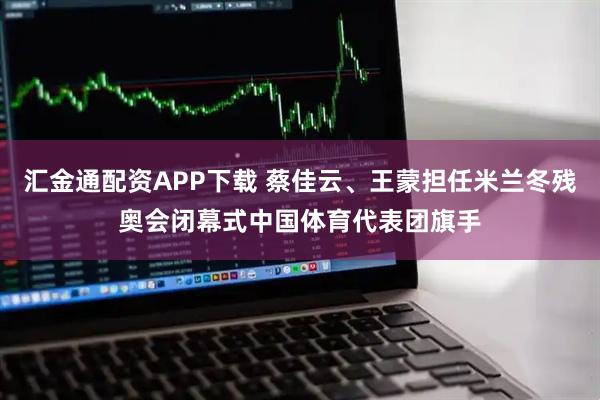 汇金通配资APP下载 蔡佳云、王蒙担任米兰冬残奥会闭幕式中国体育代表团旗手