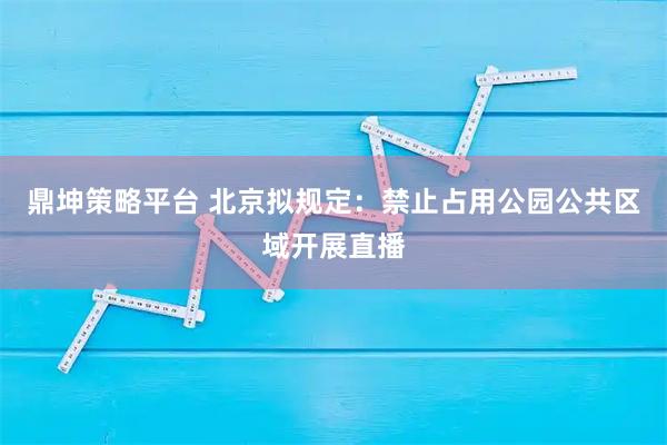鼎坤策略平台 北京拟规定：禁止占用公园公共区域开展直播