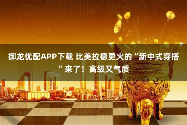御龙优配APP下载 比美拉德更火的“新中式穿搭”来了！高级又气质