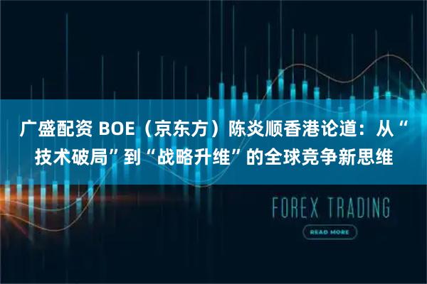 广盛配资 BOE(京东方)陈炎顺香港论道:从“技术破局”到“战略升维”的全球竞争新思维