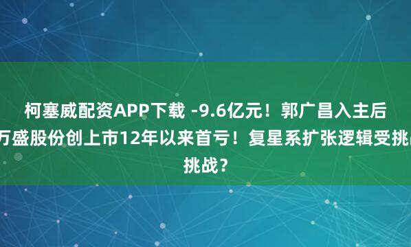 柯塞威配资APP下载 -9.6亿元！郭广昌入主后，万盛股份创上市12年以来首亏！复星系扩张逻辑受挑战？