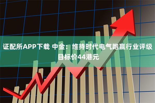 证配所APP下载 中金：维持时代电气跑赢行业评级 目标价44港元