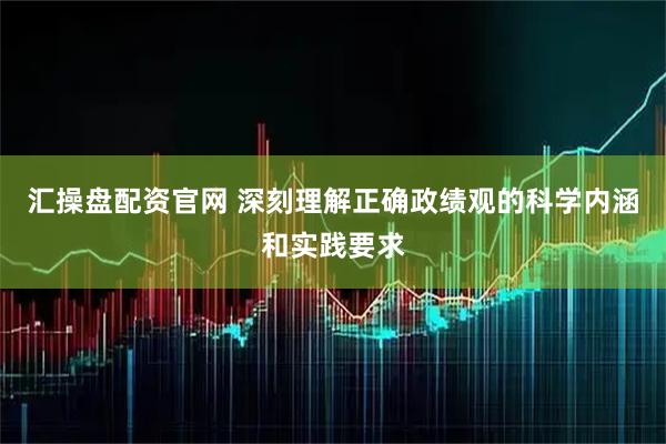 汇操盘配资官网 深刻理解正确政绩观的科学内涵和实践要求