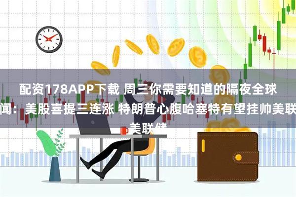 配资178APP下载 周三你需要知道的隔夜全球要闻：美股喜提三连涨 特朗普心腹哈塞特有望挂帅美联储