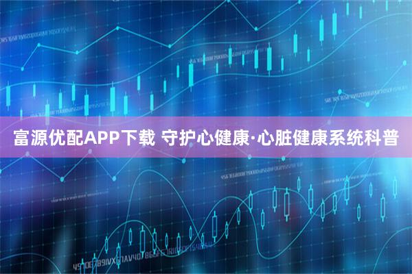 富源优配APP下载 守护心健康·心脏健康系统科普
