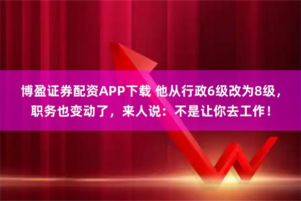 博盈证券配资APP下载 他从行政6级改为8级，职务也变动了，来人说：不是让你去工作！