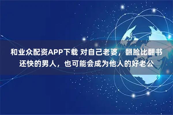 和业众配资APP下载 对自己老婆，翻脸比翻书还快的男人，也可能会成为他人的好老公
