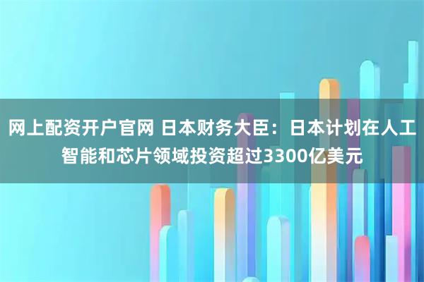 网上配资开户官网 日本财务大臣：日本计划在人工智能和芯片领域投资超过3300亿美元