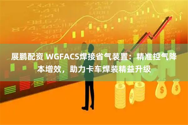 展鹏配资 WGFACS焊接省气装置：精准控气降本增效，助力卡车焊装精益升级