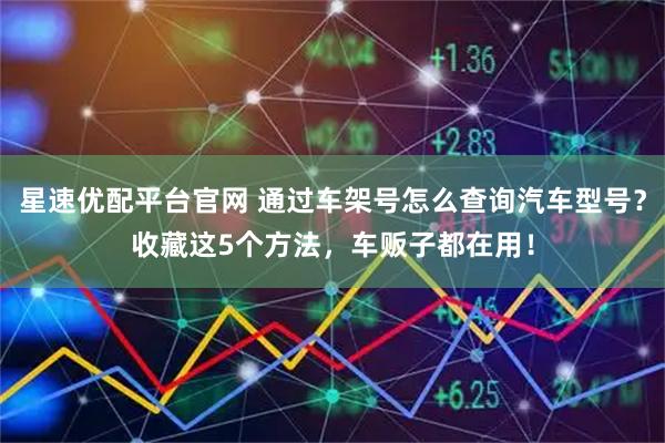 星速优配平台官网 通过车架号怎么查询汽车型号？收藏这5个方法，车贩子都在用！