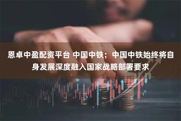 恩卓中盈配资平台 中国中铁：中国中铁始终将自身发展深度融入国家战略部署要求