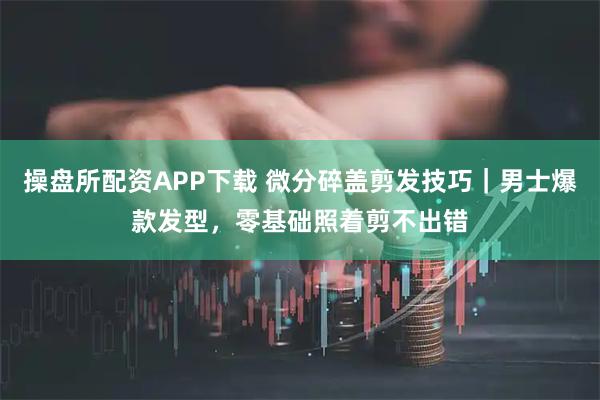 操盘所配资APP下载 微分碎盖剪发技巧｜男士爆款发型，零基础照着剪不出错