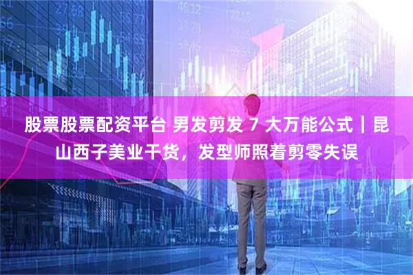 股票股票配资平台 男发剪发 7 大万能公式｜昆山西子美业干货，发型师照着剪零失误