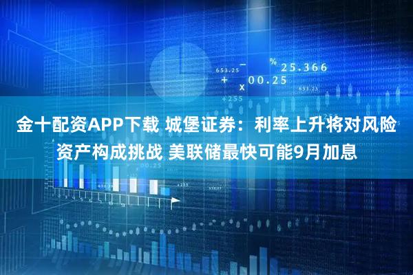 金十配资APP下载 城堡证券：利率上升将对风险资产构成挑战 美联储最快可能9月加息