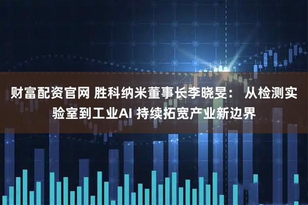 财富配资官网 胜科纳米董事长李晓旻： 从检测实验室到工业AI 持续拓宽产业新边界