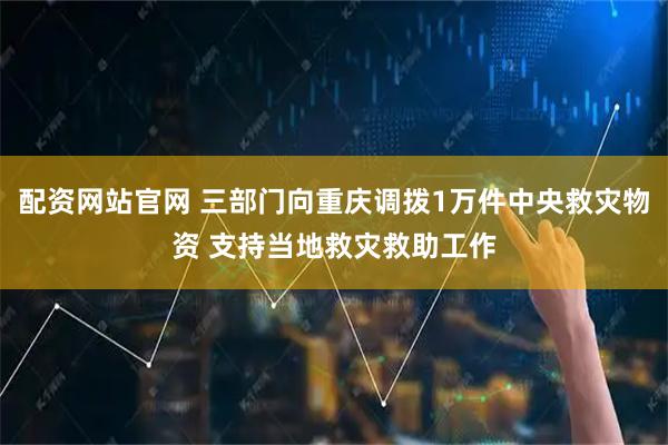 配资网站官网 三部门向重庆调拨1万件中央救灾物资 支持当地救灾救助工作